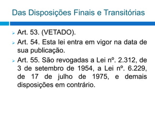 Das Disposições Finais e Transitórias
 Art. 53. (VETADO).
 Art. 54. Esta lei entra em vigor na data de
sua publicação.
 Art. 55. São revogadas a Lei nº. 2.312, de
3 de setembro de 1954, a Lei nº. 6.229,
de 17 de julho de 1975, e demais
disposições em contrário.
 