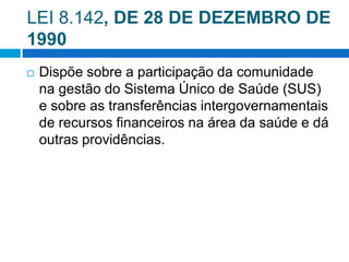 LEI 8.142, DE 28 DE DEZEMBRO DE
1990
 Dispõe sobre a participação da comunidade
na gestão do Sistema Único de Saúde (SUS)
e sobre as transferências intergovernamentais
de recursos financeiros na área da saúde e dá
outras providências.
 