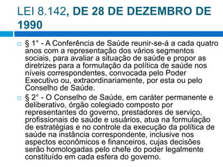 LEI 8.142, DE 28 DE DEZEMBRO DE
1990
 § 1° - A Conferência de Saúde reunir-se-á a cada quatro
anos com a representação dos vários segmentos
sociais, para avaliar a situação de saúde e propor as
diretrizes para a formulação da política de saúde nos
níveis correspondentes, convocada pelo Poder
Executivo ou, extraordinariamente, por esta ou pelo
Conselho de Saúde.
 § 2° - O Conselho de Saúde, em caráter permanente e
deliberativo, órgão colegiado composto por
representantes do governo, prestadores de serviço,
profissionais de saúde e usuários, atua na formulação
de estratégias e no controle da execução da política de
saúde na instância correspondente, inclusive nos
aspectos econômicos e financeiros, cujas decisões
serão homologadas pelo chefe do poder legalmente
constituído em cada esfera do governo.
 