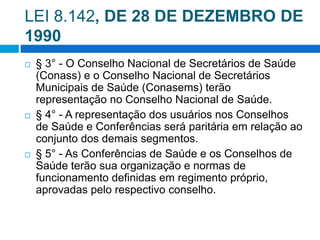 LEI 8.142, DE 28 DE DEZEMBRO DE
1990
 § 3° - O Conselho Nacional de Secretários de Saúde
(Conass) e o Conselho Nacional de Secretários
Municipais de Saúde (Conasems) terão
representação no Conselho Nacional de Saúde.
 § 4° - A representação dos usuários nos Conselhos
de Saúde e Conferências será paritária em relação ao
conjunto dos demais segmentos.
 § 5° - As Conferências de Saúde e os Conselhos de
Saúde terão sua organização e normas de
funcionamento definidas em regimento próprio,
aprovadas pelo respectivo conselho.
 