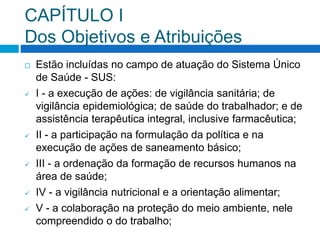 CAPÍTULO I
Dos Objetivos e Atribuições
 Estão incluídas no campo de atuação do Sistema Único
de Saúde - SUS:
 I - a execução de ações: de vigilância sanitária; de
vigilância epidemiológica; de saúde do trabalhador; e de
assistência terapêutica integral, inclusive farmacêutica;
 II - a participação na formulação da política e na
execução de ações de saneamento básico;
 III - a ordenação da formação de recursos humanos na
área de saúde;
 IV - a vigilância nutricional e a orientação alimentar;
 V - a colaboração na proteção do meio ambiente, nele
compreendido o do trabalho;
 