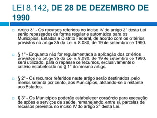 LEI 8.142, DE 28 DE DEZEMBRO DE
1990
 Artigo 3° - Os recursos referidos no inciso IV do artigo 2° desta Lei
serão repassados de forma regular e automática para os
Municípios, Estados e Distrito Federal, de acordo com os critérios
previstos no artigo 35 da Lei n. 8.080, de 19 de setembro de 1990.
 § 1° - Enquanto não for regulamentada a aplicação dos critérios
previstos no artigo 35 da Lei n. 8.080, de 19 de setembro de 1990,
será utilizado, para o repasse de recursos, exclusivamente o
critério estabelecido no § 1° do mesmo artigo.
 § 2° - Os recursos referidos neste artigo serão destinados, pelo
menos setenta por cento, aos Municípios, afetando-se o restante
aos Estados.
 § 3° - Os Municípios poderão estabelecer consórcio para execução
de ações e serviços de saúde, remanejando, entre si, parcelas de
recursos previstos no inciso IV do artigo 2° desta Lei.
 