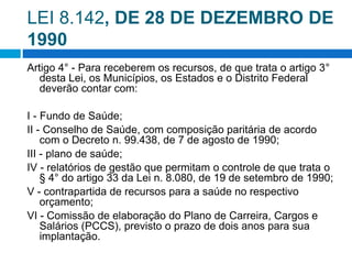 LEI 8.142, DE 28 DE DEZEMBRO DE
1990
Artigo 4° - Para receberem os recursos, de que trata o artigo 3°
desta Lei, os Municípios, os Estados e o Distrito Federal
deverão contar com:
I - Fundo de Saúde;
II - Conselho de Saúde, com composição paritária de acordo
com o Decreto n. 99.438, de 7 de agosto de 1990;
III - plano de saúde;
IV - relatórios de gestão que permitam o controle de que trata o
§ 4° do artigo 33 da Lei n. 8.080, de 19 de setembro de 1990;
V - contrapartida de recursos para a saúde no respectivo
orçamento;
VI - Comissão de elaboração do Plano de Carreira, Cargos e
Salários (PCCS), previsto o prazo de dois anos para sua
implantação.
 
