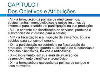 CAPÍTULO I
Dos Objetivos e Atribuições
 VI - a formulação da política de medicamentos,
equipamentos, imunobiológicos e outros insumos de
interesse para a saúde e a participação na sua produção;
 VII - o controle e a fiscalização de serviços, produtos e
substâncias de interesse para a saúde;
 VIII - a fiscalização e a inspeção de alimentos, água e
bebidas para consumo humano;
 IX - a participação no controle e na fiscalização da
produção, transporte, guarda e utilização de substâncias e
produtos psicoativos, tóxicos e radioativos;
 X - o incremento, em sua área de atuação, do
desenvolvimento científico e tecnológico;
 XI - a formulação e execução da política de sangue e
seus derivados.
 