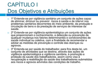 CAPÍTULO I
Dos Objetivos e Atribuições
 1º Entende-se por vigilância sanitária um conjunto de ações capaz
de eliminar, diminuir ou prevenir riscos à saúde e de intervir nos
problemas sanitários decorrentes do meio ambiente, da produção e
circulação de bens e da prestação de serviços de interesse da
saúde.
 2º Entende-se por vigilância epidemiológica um conjunto de ações
que proporcionam o conhecimento, a detecção ou prevenção de
qualquer mudança nos fatores determinantes e condicionantes de
saúde individual ou coletiva, com a finalidade de recomendar e
adotar as medidas de prevenção e controle das doenças ou
agravos.
 3º Entende-se por saúde do trabalhador, para fins desta lei, um
conjunto de atividades que se destina, através das ações de
vigilância epidemiológica e vigilância sanitária, à promoção e
proteção da saúde dos trabalhadores, assim como visa à
recuperação e reabilitação da saúde dos trabalhadores submetidos
aos riscos e agravos advindos das condições de trabalho.
 