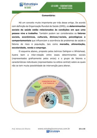 Prof.	Adriano	de	Oliveira																			www.estrategiaconcursos.com.br																						10	de	64	
	
Comentário:
Há um conceito muito importante por trás desse artigo. De acordo
com definição da Organização Mundial de Saúde (OMS), os determinantes
sociais da saúde estão relacionados às condições em que uma
pessoa vive e trabalha. Também podem ser considerados os fatores
sociais, econômicos, culturais, étnicos/raciais, psicológicos e
comportamentais que influenciam a ocorrência de problemas de saúde e
fatores de risco à população, tais como moradia, alimentação,
escolaridade, renda e emprego.
O esquema abaixo, proposto pelos teóricos Dahlgren e Whitehead,
ilustra bem a inter-relação entre esses determinantes sociais
(representados graficamente pelos arcos) e o grupo de fatores e
características individuais (representados na esfera central) sobre as quais
não se tem muita possibilidade de intervenção para alterar.
 