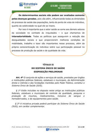 Prof.	Adriano	de	Oliveira																			www.estrategiaconcursos.com.br																						11	de	64	
	
Os determinantes sociais não podem ser avaliados somente
pelas doenças geradas, pois vão além, influenciando todas as dimensões
do processo de saúde das populações, tanto do ponto de vista do indivíduo,
quanto da coletividade na qual ele se insere.
Por isso é importante que o setor saúde se some aos demais setores
da sociedade no combate às iniquidades – o que chamamos de
intersetorialidade. Todas as políticas que assegurem a redução das
desigualdades sociais e que proporcionem melhores condições de
mobilidade, trabalho e lazer são importantes nesse processo, além da
própria conscientização do indivíduo sobre sua participação pessoal no
processo de produção da saúde e de qualidade de vida.
TÍTULO II
DO SISTEMA ÚNICO DE SAÚDE
DISPOSIÇÃO PRELIMINAR
Art. 4º O conjunto de ações e serviços de saúde, prestados por órgãos
e instituições públicas federais, estaduais e municipais, da Administração
direta e indireta e das fundações mantidas pelo Poder Público, constitui o
Sistema Único de Saúde (SUS).
§ 1º Estão incluídas no disposto neste artigo as instituições públicas
federais, estaduais e municipais de controle de qualidade, pesquisa e
produção de insumos, medicamentos, inclusive de sangue e
hemoderivados, e de equipamentos para saúde.
§ 2º A iniciativa privada poderá participar do Sistema Único de Saúde
(SUS), em caráter complementar.
 