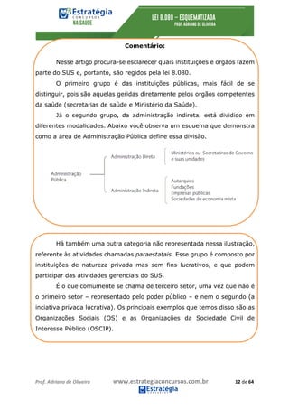 Prof.	Adriano	de	Oliveira																			www.estrategiaconcursos.com.br																						12	de	64	
	
Comentário:
Nesse artigo procura-se esclarecer quais instituições e orgãos fazem
parte do SUS e, portanto, são regidos pela lei 8.080.
O primeiro grupo é das instituições públicas, mais fácil de se
distinguir, pois são aquelas geridas diretamente pelos orgãos competentes
da saúde (secretarias de saúde e Ministério da Saúde).
Já o segundo grupo, da administração indireta, está dividido em
diferentes modalidades. Abaixo você observa um esquema que demonstra
como a área de Administração Pública define essa divisão.
Há também uma outra categoria não representada nessa ilustração,
referente às atividades chamadas paraestatais. Esse grupo é composto por
instituições de natureza privada mas sem fins lucrativos, e que podem
participar das atividades gerenciais do SUS.
É o que comumente se chama de terceiro setor, uma vez que não é
o primeiro setor – representado pelo poder público – e nem o segundo (a
inciativa privada lucrativa). Os principais exemplos que temos disso são as
Organizações Sociais (OS) e as Organizações da Sociedade Civil de
Interesse Público (OSCIP).
 