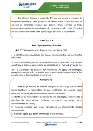 Prof.	Adriano	de	Oliveira																			www.estrategiaconcursos.com.br																						13	de	64	
	
Por último, destaco o parágrafo 2º, que apresenta o conceito de
complementariedade. Esse parágrafo se refere sobre a possibilidade de
atuação de empresas privadas que podem vender serviços ao SUS,
contanto que a Administração Direta não os tenha ou não possa ofertá-los
em quantidade suficiente para a população pela qual é responsável.
CAPÍTULO I
Dos Objetivos e Atribuições
Art. 5º São objetivos do Sistema Único de Saúde SUS:
I - a identificação e divulgação dos fatores condicionantes e determinantes
da saúde;
II - a formulação de política de saúde destinada a promover, nos campos
econômico e social, a observância do disposto no § 1º do art. 2º desta lei;
III - a assistência às pessoas por intermédio de ações de promoção,
proteção e recuperação da saúde, com a realização integrada das ações
assistenciais e das atividades preventivas.
Comentário:
Este artigo resume as missões designadas ao SUS (e que de certa
forma justificam a necessidade de sua existência). Na verdade, esses
deveriam ser os objetivos de qualquer sistema de saúde:
a) identificar as necessidades de saúde de sua população, considerando o
princípio da integralidade conforme abordamos no artigo sobre
determinantes de saúde;
b) formular políticas que sejam compatíveis ao atendimento dessas
necessidades;
c) executar ações que dêem concretude a tais políticas.
 