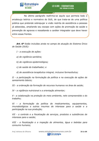 Prof.	Adriano	de	Oliveira																			www.estrategiaconcursos.com.br																						14	de	64	
	
No último parágrafo reafirma-se aquilo que permeia todo o
arcabouço teórico e normativo do SUS, de que trata-se de uma política
pública que pretende sobrepujar a visão restrita de assistência a pessoas
já adoecidas, ampliando seu escopo com ações de promoção da saúde e
prevenção de agravos e ressaltando o caráter integrador que deve haver
entre essas frentes.
Art. 6º Estão incluídas ainda no campo de atuação do Sistema Único
de Saúde (SUS):
I - a execução de ações:
a) de vigilância sanitária;
b) de vigilância epidemiológica;
c) de saúde do trabalhador; e
d) de assistência terapêutica integral, inclusive farmacêutica;
II - a participação na formulação da política e na execução de ações de
saneamento básico;
III - a ordenação da formação de recursos humanos na área de saúde;
IV - a vigilância nutricional e a orientação alimentar;
V - a colaboração na proteção do meio ambiente, nele compreendido o do
trabalho;
VI - a formulação da política de medicamentos, equipamentos,
imunobiológicos e outros insumos de interesse para a saúde e a
participação na sua produção;
VII - o controle e a fiscalização de serviços, produtos e substâncias de
interesse para a saúde;
VIII - a fiscalização e a inspeção de alimentos, água e bebidas para
consumo humano;
 