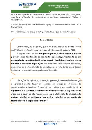 Prof.	Adriano	de	Oliveira																			www.estrategiaconcursos.com.br																						15	de	64	
	
IX - a participação no controle e na fiscalização da produção, transporte,
guarda e utilização de substâncias e produtos psicoativos, tóxicos e
radioativos;
X - o incremento, em sua área de atuação, do desenvolvimento científico e
tecnológico;
XI - a formulação e execução da política de sangue e seus derivados.
Comentário:
Observamos, no artigo 6º, que a lei 8.080 elenca as muitas facetas
da Vigilância em Saúde e apresenta os objetivos de atuação do SUS.
A vigilância em saúde tem por objetivo a observação e análise
permanentes da situação de saúde da população, articulando-se em
um conjunto de ações destinadas a controlar determinantes, riscos
e danos à saúde de populações que vivem em determinados territórios,
garantindo-se a integralidade da atenção, o que inclui tanto a abordagem
individual como coletiva dos problemas de saúde.
As ações de vigilância, promoção, prevenção e controle de doenças
e agravos à saúde, devem se constituir em espaço de articulação de
conhecimentos e técnicas. O conceito de vigilância em saúde inclui: a
vigilância e o controle das doenças transmissíveis; a vigilância das
doenças e agravos não transmissíveis; a vigilância da situação de
saúde; vigilância ambiental em saúde; vigilância da saúde do
trabalhador e a vigilância sanitária.
 