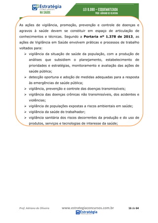 Prof.	Adriano	de	Oliveira																			www.estrategiaconcursos.com.br																						16	de	64	
	
As ações de vigilância, promoção, prevenção e controle de doenças e
agravos à saúde devem se constituir em espaço de articulação de
conhecimentos e técnicas. Segundo a Portaria nº 1.378 de 2013, as
ações de Vigilância em Saúde envolvem práticas e processos de trabalho
voltados para:
Ø vigilância da situação de saúde da população, com a produção de
análises que subsidiem o planejamento, estabelecimento de
prioridades e estratégias, monitoramento e avaliação das ações de
saúde pública;
Ø detecção oportuna e adoção de medidas adequadas para a resposta
às emergências de saúde pública;
Ø vigilância, prevenção e controle das doenças transmissíveis;
Ø vigilância das doenças crônicas não transmissíveis, dos acidentes e
violências;
Ø vigilância de populações expostas a riscos ambientais em saúde;
Ø vigilância da saúde do trabalhador;
Ø vigilância sanitária dos riscos decorrentes da produção e do uso de
produtos, serviços e tecnologias de interesse da saúde;
 