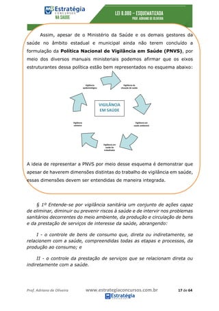 Prof.	Adriano	de	Oliveira																			www.estrategiaconcursos.com.br																						17	de	64	
	
Assim, apesar de o Ministério da Saúde e os demais gestores da
saúde no âmbito estadual e municipal ainda não terem concluído a
formulação da Política Nacional de Vigilância em Saúde (PNVS), por
meio dos diversos manuais ministeriais podemos afirmar que os eixos
estruturantes dessa política estão bem representados no esquema abaixo:
A ideia de representar a PNVS por meio desse esquema é demonstrar que
apesar de haverem dimensões distintas do trabalho de vigilância em saúde,
essas dimensões devem ser entendidas de maneira integrada.
§ 1º Entende-se por vigilância sanitária um conjunto de ações capaz
de eliminar, diminuir ou prevenir riscos à saúde e de intervir nos problemas
sanitários decorrentes do meio ambiente, da produção e circulação de bens
e da prestação de serviços de interesse da saúde, abrangendo:
I - o controle de bens de consumo que, direta ou indiretamente, se
relacionem com a saúde, compreendidas todas as etapas e processos, da
produção ao consumo; e
II - o controle da prestação de serviços que se relacionam direta ou
indiretamente com a saúde.
Vigilância	da	
situação	de	saúde	
Vigilância	em	
saúde	ambiental	
Vigilância	
epidemiológica		
Vigilância	em	
saúde	do	
trabalhador	
Vigilância	
sanitária	
VIGILÂNCIA	
EM	SAÚDE	
 