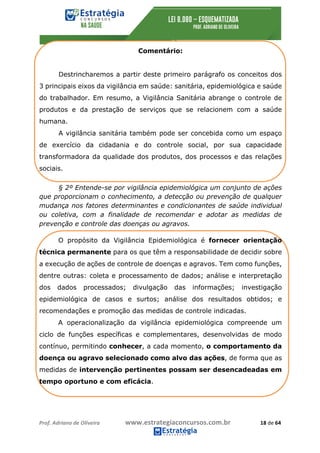 Prof.	Adriano	de	Oliveira																			www.estrategiaconcursos.com.br																						18	de	64	
	
Comentário:
Destrincharemos a partir deste primeiro parágrafo os conceitos dos
3 principais eixos da vigilância em saúde: sanitária, epidemiológica e saúde
do trabalhador. Em resumo, a Vigilância Sanitária abrange o controle de
produtos e da prestação de serviços que se relacionem com a saúde
humana.
A vigilância sanitária também pode ser concebida como um espaço
de exercício da cidadania e do controle social, por sua capacidade
transformadora da qualidade dos produtos, dos processos e das relações
sociais.
§ 2º Entende-se por vigilância epidemiológica um conjunto de ações
que proporcionam o conhecimento, a detecção ou prevenção de qualquer
mudança nos fatores determinantes e condicionantes de saúde individual
ou coletiva, com a finalidade de recomendar e adotar as medidas de
prevenção e controle das doenças ou agravos.
O propósito da Vigilância Epidemiológica é fornecer orientação
técnica permanente para os que têm a responsabilidade de decidir sobre
a execução de ações de controle de doenças e agravos. Tem como funções,
dentre outras: coleta e processamento de dados; análise e interpretação
dos dados processados; divulgação das informações; investigação
epidemiológica de casos e surtos; análise dos resultados obtidos; e
recomendações e promoção das medidas de controle indicadas.
A operacionalização da vigilância epidemiológica compreende um
ciclo de funções específicas e complementares, desenvolvidas de modo
contínuo, permitindo conhecer, a cada momento, o comportamento da
doença ou agravo selecionado como alvo das ações, de forma que as
medidas de intervenção pertinentes possam ser desencadeadas em
tempo oportuno e com eficácia.
 