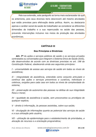 Prof.	Adriano	de	Oliveira																			www.estrategiaconcursos.com.br																						20	de	64	
	
Pela sua extensão, este parágrafo se torna mais esclarecedor do que
os anteriores, pois seus diversos itens descrevem até mesmo atividades
que estão previstas para efetivação desta política. Assim, eu destacaria
apenas o caráter social da saúde do trabalhador ao considerar as diferentes
dimensões do trabalho e a sua repercussão na saúde das pessoas,
prevendo intervenções inclusive nos meios de produção das atividades
econômicas.
CAPÍTULO II
Dos Princípios e Diretrizes
Art. 7º As ações e serviços públicos de saúde e os serviços privados
contratados ou conveniados que integram o Sistema Único de Saúde (SUS),
são desenvolvidos de acordo com as diretrizes previstas no art. 198 da
Constituição Federal, obedecendo ainda aos seguintes princípios:
I - universalidade de acesso aos serviços de saúde em todos os níveis de
assistência;
II - integralidade de assistência, entendida como conjunto articulado e
contínuo das ações e serviços preventivos e curativos, individuais e
coletivos, exigidos para cada caso em todos os níveis de complexidade do
sistema;
III - preservação da autonomia das pessoas na defesa de sua integridade
física e moral;
IV - igualdade da assistência à saúde, sem preconceitos ou privilégios de
qualquer espécie;
V - direito à informação, às pessoas assistidas, sobre sua saúde;
VI - divulgação de informações quanto ao potencial dos serviços de saúde
e a sua utilização pelo usuário;
VII - utilização da epidemiologia para o estabelecimento de prioridades, a
alocação de recursos e a orientação programática;
 