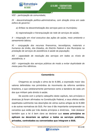 Prof.	Adriano	de	Oliveira																			www.estrategiaconcursos.com.br																						21	de	64	
	
VIII - participação da comunidade;
IX - descentralização político-administrativa, com direção única em cada
esfera de governo:
a) ênfase na descentralização dos serviços para os municípios;
b) regionalização e hierarquização da rede de serviços de saúde;
X - integração em nível executivo das ações de saúde, meio ambiente e
saneamento básico;
XI - conjugação dos recursos financeiros, tecnológicos, materiais e
humanos da União, dos Estados, do Distrito Federal e dos Municípios na
prestação de serviços de assistência à saúde da população;
XII - capacidade de resolução dos serviços em todos os níveis de
assistência; e
XIII - organização dos serviços públicos de modo a evitar duplicidade de
meios para fins idênticos.
Comentário:
Chegamos ao coração e alma da lei 8.080, a expressão maior dos
valores defendidos nos primórdios do movimento da reforma sanitária
brasileira, e que cotidianamente permanece como a bandeira de cada um
dos que militam pelo direito à saúde.
De acordo com o próprio cabeçalho deste capítulo, tais princípios e
diretrizes já foram afirmados na Constituição Federal, e seus efeitos estão
espalhados sutilmente nas descrições de vários outros artigos da lei 8.080
e de outras normativas do SUS. Por isso é tão importante compreender os
conceitos que estão por trás destes princípios e diretrizes. Vale destacar
também que a lei é bem clara ao declarar que esses princípios se
aplicam ou deveriam se aplicar a todos os serviços públicos,
privados, contratados ou conveniados que integram o SUS.
 