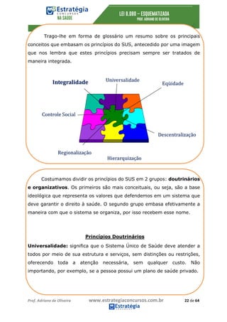 Prof.	Adriano	de	Oliveira																			www.estrategiaconcursos.com.br																						22	de	64	
	
Princípios Doutrinários
	
Trago-lhe em forma de glossário um resumo sobre os principais
conceitos que embasam os princípios do SUS, antecedido por uma imagem
que nos lembra que estes princípios precisam sempre ser tratados de
maneira integrada.
Costumamos dividir os princípios do SUS em 2 grupos: doutrinários
e organizativos. Os primeiros são mais conceituais, ou seja, são a base
ideológica que representa os valores que defendemos em um sistema que
deve garantir o direito à saúde. O segundo grupo embasa efetivamente a
maneira com que o sistema se organiza, por isso recebem esse nome.
Universalidade: significa que o Sistema Único de Saúde deve atender a
todos por meio de sua estrutura e serviços, sem distinções ou restrições,
oferecendo toda a atenção necessária, sem qualquer custo. Não
importando, por exemplo, se a pessoa possui um plano de saúde privado.
 