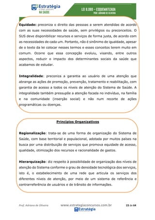 Prof.	Adriano	de	Oliveira																			www.estrategiaconcursos.com.br																						23	de	64	
	
Equidade: preconiza o direito das pessoas a serem atendidas de acordo
com as suas necessidades de saúde, sem privilégios ou preconceitos. O
SUS deve disponibilizar recursos e serviços de forma justa, de acordo com
as necessidades de cada um. Portanto, não é sinônimo de igualdade, apesar
de o texto da lei colocar nesses termos e esses conceitos terem muito em
comum. Ocorre que essa concepção evoluiu, visando, entre outros
aspectos, reduzir o impacto dos determinantes sociais da saúde que
acabamos de estudar.
Integralidade: preconiza a garantia ao usuário de uma atenção que
abrange as ações de promoção, prevenção, tratamento e reabilitação, com
garantia de acesso a todos os níveis de atenção do Sistema de Saúde. A
integralidade também pressupõe a atenção focada no indivíduo, na família
e na comunidade (inserção social) e não num recorte de ações
programáticas ou doenças.
Princípios Organizativos
Regionalização: trata-se de uma forma de organização do Sistema de
Saúde, com base territorial e populacional, adotada por muitos países na
busca por uma distribuição de serviços que promova equidade de acesso,
qualidade, otimização dos recursos e racionalidade de gastos.
Hierarquização: diz respeito à possibilidade de organização dos níveis de
atenção do Sistema conforme o grau de densidade tecnológica dos serviços,
isto é, o estabelecimento de uma rede que articula os serviços dos
diferentes níveis de atenção, por meio de um sistema de referência e
contrarreferência de usuários e de trânsito de informações.
 