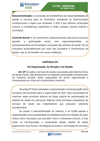 Prof.	Adriano	de	Oliveira																			www.estrategiaconcursos.com.br																						24	de	64	
	
Descentralização: é o processo de transferência de responsabilidades da
gestão e recursos para os municípios, atendendo às determinações
constitucionais e legais que embasam o SUS e que definem atribuições
comuns e competências específicas à União, estados, Distrito Federal e
municípios.
Controle Social: é um mecanismo institucionalizado pelo qual se procura
garantir a participação social, com representatividade, no
acompanhamento da formulação e execução das políticas de saúde. Ele se
concretiza primordialmente por meio dos Conselhos e Conferências de
Saúde, mas se dá também em outras instâncias.
CAPÍTULO III
Da Organização, da Direção e da Gestão
Art. 8º As ações e serviços de saúde, executados pelo Sistema Único
de Saúde (SUS), seja diretamente ou mediante participação complementar
da iniciativa privada, serão organizados de forma regionalizada e
hierarquizada em níveis de complexidade crescente.
No artigo 8º ficam reiteradas a regionalização e hierarquização como
princípios estruturantes para a organização do SUS. Essa necessidade de
reafirmar estes princípios decorre da longa história de centralização do
sistema de saúde em estruturas federais como principais prestadores de
serviços de saúde aos trabalhadores que possuíam cobertura
previdenciária.
Ao propor a descentralização do sistema, a lei 8.080 aponta a
regionalização como possibilidade do estabelecimento de relações de apoio
mútuo entre municípios que guardam entre si interesses comuns. E traz
ainda na hierarquização a necessidade destas regiões de saúde
organizarem seus fluxos e estratégias de acesso e otimização de recursos.
 