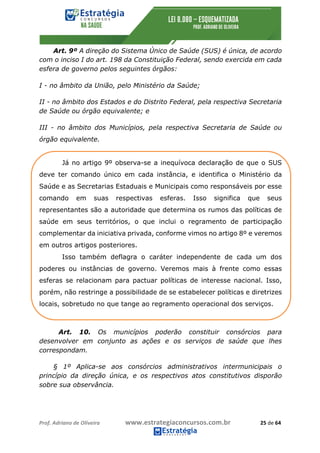 Prof.	Adriano	de	Oliveira																			www.estrategiaconcursos.com.br																						25	de	64	
	
Art. 9º A direção do Sistema Único de Saúde (SUS) é única, de acordo
com o inciso I do art. 198 da Constituição Federal, sendo exercida em cada
esfera de governo pelos seguintes órgãos:
I - no âmbito da União, pelo Ministério da Saúde;
II - no âmbito dos Estados e do Distrito Federal, pela respectiva Secretaria
de Saúde ou órgão equivalente; e
III - no âmbito dos Municípios, pela respectiva Secretaria de Saúde ou
órgão equivalente.
Já no artigo 9º observa-se a inequívoca declaração de que o SUS
deve ter comando único em cada instância, e identifica o Ministério da
Saúde e as Secretarias Estaduais e Municipais como responsáveis por esse
comando em suas respectivas esferas. Isso significa que seus
representantes são a autoridade que determina os rumos das políticas de
saúde em seus territórios, o que inclui o regramento de participação
complementar da iniciativa privada, conforme vimos no artigo 8º e veremos
em outros artigos posteriores.
Isso também deflagra o caráter independente de cada um dos
poderes ou instâncias de governo. Veremos mais à frente como essas
esferas se relacionam para pactuar políticas de interesse nacional. Isso,
porém, não restringe a possibilidade de se estabelecer políticas e diretrizes
locais, sobretudo no que tange ao regramento operacional dos serviços.
Art. 10. Os municípios poderão constituir consórcios para
desenvolver em conjunto as ações e os serviços de saúde que lhes
correspondam.
§ 1º Aplica-se aos consórcios administrativos intermunicipais o
princípio da direção única, e os respectivos atos constitutivos disporão
sobre sua observância.
 