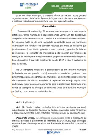 Prof.	Adriano	de	Oliveira																			www.estrategiaconcursos.com.br																						26	de	64	
	
§ 2º No nível municipal, o Sistema Único de Saúde (SUS), poderá
organizar-se em distritos de forma a integrar e articular recursos, técnicas
e práticas voltadas para a cobertura total das ações de saúde.
Comentário:
No comentário do artigo 8º eu mencionei essa parceria que se pode
estabelecer entre municípios e aqui neste artigo vemos um dos dispositivos
que pode colaborar com isso, os consórcios administrativos intermunicipais.
Em resumo, trata-se de uma sociedade constituída entre os municípios
interessados na tentativa de otimizar recursos por meio de entidade que
juridicamente é de direito privado e que, portanto, permite facilidades
operacionais. O conjunto de municípios pode realizar provimentos de
serviços de saúde para a região e ratear proporcionalmente tais despesas.
Esse dispositivo é previsto legalmente desde 1937 e não é exclusivo da
área da saúde.
No 2º parágrafo coloca-se a possibilidade de um mesmo município
(sobretudo os de grande porte) estabelecer unidades gestoras para
determinadas áreas geográficas do município. Comumente esses territórios
são chamados de distrito sanitário. A depender do arranjo organizativo
pode haver maior ou menor autonomia para o gestor local designado, mas
nunca se sobrepõe ao princípio de comando único do Secretário Municipal
de Saúde, como veremos mais à frente.
Art. 11. (Vetado).
Art. 12. Serão criadas comissões intersetoriais de âmbito nacional,
subordinadas ao Conselho Nacional de Saúde, integradas pelos Ministérios
e órgãos competentes e por entidades representativas da sociedade civil.
Parágrafo único. As comissões intersetoriais terão a finalidade de
articular políticas e programas de interesse para a saúde, cuja execução
envolva áreas não compreendidas no âmbito do Sistema Único de Saúde
(SUS).
 