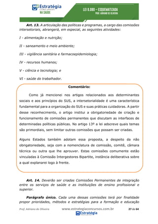 Prof.	Adriano	de	Oliveira																			www.estrategiaconcursos.com.br																						27	de	64	
	
Art. 13. A articulação das políticas e programas, a cargo das comissões
intersetoriais, abrangerá, em especial, as seguintes atividades:
I - alimentação e nutrição;
II - saneamento e meio ambiente;
III - vigilância sanitária e farmacoepidemiologia;
IV - recursos humanos;
V - ciência e tecnologia; e
VI - saúde do trabalhador.
Comentário:
Como já mencionei nos artigos relacionados aos determinantes
sociais e aos princípios do SUS, a intersetorialidade é uma característica
fundamental para a organização do SUS e suas práticas cuidadoras. A partir
desse reconhecimento, o artigo institui a obrigatoriedade de criação e
funcionamento de comissões permanentes que discutam as interfaces de
determinadas políticas públicas. No artigo 13º a lei adscreve quais temas
são primordiais, sem limitar outras comissões que possam ser criadas.
Alguns Estados também adotam essa proposta, a despeito da não
obrigatoriedade, seja com a nomenclatura de comissão, comitê, câmara
técnica ou outra que lhe aprouver. Estas comissões comumente estão
vinculadas à Comissão Intergestores Bipartite, instância deliberativa sobre
a qual explanarei logo à frente.
Art. 14. Deverão ser criadas Comissões Permanentes de integração
entre os serviços de saúde e as instituições de ensino profissional e
superior.
Parágrafo único. Cada uma dessas comissões terá por finalidade
propor prioridades, métodos e estratégias para a formação e educação
 