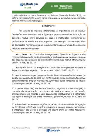Prof.	Adriano	de	Oliveira																			www.estrategiaconcursos.com.br																						28	de	64	
	
continuada dos recursos humanos do Sistema Único de Saúde (SUS), na
esfera correspondente, assim como em relação à pesquisa e à cooperação
técnica entre essas instituições.
Comentário:
Foi tratada de maneira diferenciada a importância de se instituir
Comissões que formulem estratégias que promovam melhor interação de
benefício mútuo entre serviços de saúde e instituições formadoras de
profissionais de saúde em nível superior. Um exemplo clássico disso sãos
as Comissões Permanentes que regulamentam os programas de residência
médicas e multiprofissionais.
Art. 14-A. As Comissões Intergestores Bipartite e Tripartite são
reconhecidas como foros de negociação e pactuação entre gestores, quanto
aos aspectos operacionais do Sistema Único de Saúde (SUS). (Incluído pela
Lei nº 12.466, de 2011).
Parágrafo único. A atuação das Comissões Intergestores Bipartite e
Tripartite terá por objetivo: (Incluído pela Lei nº 12.466, de 2011).
I - decidir sobre os aspectos operacionais, financeiros e administrativos da
gestão compartilhada do SUS, em conformidade com a definição da política
consubstanciada em planos de saúde, aprovados pelos conselhos de saúde;
(Incluído pela Lei nº 12.466, de 2011).
II - definir diretrizes, de âmbito nacional, regional e intermunicipal, a
respeito da organização das redes de ações e serviços de saúde,
principalmente no tocante à sua governança institucional e à integração
das ações e serviços dos entes federados; (Incluído pela Lei nº 12.466, de
2011).
III - fixar diretrizes sobre as regiões de saúde, distrito sanitário, integração
de territórios, referência e contrarreferência e demais aspectos vinculados
à integração das ações e serviços de saúde entre os entes federados.
(Incluído pela Lei nº 12.466, de 2011).
 
