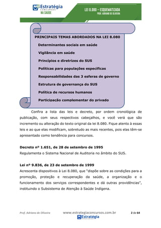 Prof.	Adriano	de	Oliveira																			www.estrategiaconcursos.com.br																						2	de	64	
	
Confira a lista das leis e decreto, por ordem cronológica de
publicação, com seus respectivos cabeçalhos, e você verá que são
incremento ou alteração do texto original da lei 8.080. Fique atento à essas
leis e ao que elas modificam, sobretudo as mais recentes, pois elas têm-se
apresentado como tendência para concursos.
Decreto nº 1.651, de 28 de setembro de 1995
Regulamenta o Sistema Nacional de Auditoria no âmbito do SUS.
Lei nº 9.836, de 23 de setembro de 1999
Acrescenta dispositivos à Lei 8.080, que “dispõe sobre as condições para a
promoção, proteção e recuperação da saúde, a organização e o
funcionamento dos serviços correspondentes e dá outras providências”,
instituindo o Subsistema de Atenção à Saúde Indígena.
PRINCIPAIS TEMAS ABORDADOS NA LEI 8.080
Determinantes sociais em saúde
Vigilância em saúde
Princípios e diretrizes do SUS
Políticas para populações específicas
Responsabilidades das 3 esferas de governo
Estrutura de governança do SUS
Política de recursos humanos
Participação complementar do privado
 