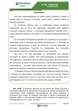 Prof.	Adriano	de	Oliveira																			www.estrategiaconcursos.com.br																						29	de	64	
	
Comentário:
Uma das responsabilidades do poder público estadual é mediar a
relação entre os sistemas municipais, assim como o federal mediar os
sistemas estaduais.
As instâncias básicas para a viabilização desses propósitos
integradores são os fóruns de negociação, integrados pelos gestores
municipal, estadual e federal – a Comissão Intergestores Tripartite (CIT) –
e pelos gestores estadual e municipal – a Comissão Intergestores Bipartite
(CIB).
As Comissões Intergestores Bipartite são instâncias de pactuação e
deliberação para a realização dos pactos intraestaduais e a definição de
modelos organizacionais, a partir de diretrizes e normas pactuadas na
Comissão Intergestores Tripartite. As deliberações das Comissões
Intergestores Bipartite e Tripartite devem ser por consenso.
Nas CIB e CIT são apreciadas as composições dos sistemas
municipais de saúde e regiões, bem assim pactuadas as programações
entre gestores e integradas entre as esferas de governo. Da mesma forma,
são pactuados os tetos financeiros possíveis – dentro das disponibilidades
orçamentárias – oriundos dos recursos das três esferas de governo,
capazes de viabilizar a atenção às necessidades assistenciais.
A despeito do que as Normas Operacionais Básicas (NOB) já traziam
a respeito do papel destas Comissões, por meio de portarias, fazia-se
necessário regulamentar isso em outro nível. Veio então em 2011 com a
promulgação da lei nº 12.466 a inclusão destes artigos na 8.080.
Art. 14-B. O Conselho Nacional de Secretários de Saúde (Conass) e
o Conselho Nacional de Secretarias Municipais de Saúde (Conasems) são
reconhecidos como entidades representativas dos entes estaduais e
municipais para tratar de matérias referentes à saúde e declarados de
utilidade pública e de relevante função social, na forma do regulamento.
(Incluído pela Lei nº 12.466, de 2011).
 