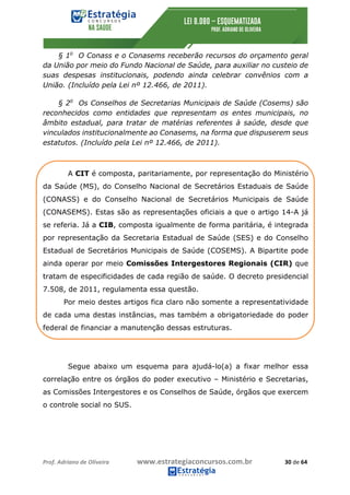 Prof.	Adriano	de	Oliveira																			www.estrategiaconcursos.com.br																						30	de	64	
	
§ 1o
O Conass e o Conasems receberão recursos do orçamento geral
da União por meio do Fundo Nacional de Saúde, para auxiliar no custeio de
suas despesas institucionais, podendo ainda celebrar convênios com a
União. (Incluído pela Lei nº 12.466, de 2011).
§ 2o
Os Conselhos de Secretarias Municipais de Saúde (Cosems) são
reconhecidos como entidades que representam os entes municipais, no
âmbito estadual, para tratar de matérias referentes à saúde, desde que
vinculados institucionalmente ao Conasems, na forma que dispuserem seus
estatutos. (Incluído pela Lei nº 12.466, de 2011).
A CIT é composta, paritariamente, por representação do Ministério
da Saúde (MS), do Conselho Nacional de Secretários Estaduais de Saúde
(CONASS) e do Conselho Nacional de Secretários Municipais de Saúde
(CONASEMS). Estas são as representações oficiais a que o artigo 14-A já
se referia. Já a CIB, composta igualmente de forma paritária, é integrada
por representação da Secretaria Estadual de Saúde (SES) e do Conselho
Estadual de Secretários Municipais de Saúde (COSEMS). A Bipartite pode
ainda operar por meio Comissões Intergestores Regionais (CIR) que
tratam de especificidades de cada região de saúde. O decreto presidencial
7.508, de 2011, regulamenta essa questão.
Por meio destes artigos fica claro não somente a representatividade
de cada uma destas instâncias, mas também a obrigatoriedade do poder
federal de financiar a manutenção dessas estruturas.
Segue abaixo um esquema para ajudá-lo(a) a fixar melhor essa
correlação entre os órgãos do poder executivo – Ministério e Secretarias,
as Comissões Intergestores e os Conselhos de Saúde, órgãos que exercem
o controle social no SUS.
 