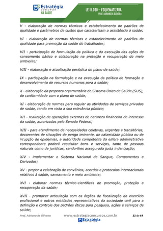 Prof.	Adriano	de	Oliveira																			www.estrategiaconcursos.com.br																						33	de	64	
	
V - elaboração de normas técnicas e estabelecimento de padrões de
qualidade e parâmetros de custos que caracterizam a assistência à saúde;
VI - elaboração de normas técnicas e estabelecimento de padrões de
qualidade para promoção da saúde do trabalhador;
VII - participação de formulação da política e da execução das ações de
saneamento básico e colaboração na proteção e recuperação do meio
ambiente;
VIII - elaboração e atualização periódica do plano de saúde;
IX - participação na formulação e na execução da política de formação e
desenvolvimento de recursos humanos para a saúde;
X - elaboração da proposta orçamentária do Sistema Único de Saúde (SUS),
de conformidade com o plano de saúde;
XI - elaboração de normas para regular as atividades de serviços privados
de saúde, tendo em vista a sua relevância pública;
XII - realização de operações externas de natureza financeira de interesse
da saúde, autorizadas pelo Senado Federal;
XIII - para atendimento de necessidades coletivas, urgentes e transitórias,
decorrentes de situações de perigo iminente, de calamidade pública ou de
irrupção de epidemias, a autoridade competente da esfera administrativa
correspondente poderá requisitar bens e serviços, tanto de pessoas
naturais como de jurídicas, sendo-lhes assegurada justa indenização;
XIV - implementar o Sistema Nacional de Sangue, Componentes e
Derivados;
XV - propor a celebração de convênios, acordos e protocolos internacionais
relativos à saúde, saneamento e meio ambiente;
XVI - elaborar normas técnico-científicas de promoção, proteção e
recuperação da saúde;
XVII - promover articulação com os órgãos de fiscalização do exercício
profissional e outras entidades representativas da sociedade civil para a
definição e controle dos padrões éticos para pesquisa, ações e serviços de
saúde;
 