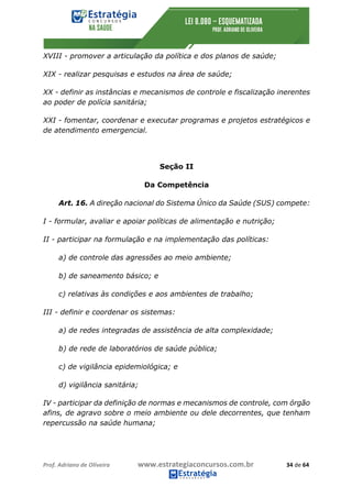 Prof.	Adriano	de	Oliveira																			www.estrategiaconcursos.com.br																						34	de	64	
	
XVIII - promover a articulação da política e dos planos de saúde;
XIX - realizar pesquisas e estudos na área de saúde;
XX - definir as instâncias e mecanismos de controle e fiscalização inerentes
ao poder de polícia sanitária;
XXI - fomentar, coordenar e executar programas e projetos estratégicos e
de atendimento emergencial.
Seção II
Da Competência
Art. 16. A direção nacional do Sistema Único da Saúde (SUS) compete:
I - formular, avaliar e apoiar políticas de alimentação e nutrição;
II - participar na formulação e na implementação das políticas:
a) de controle das agressões ao meio ambiente;
b) de saneamento básico; e
c) relativas às condições e aos ambientes de trabalho;
III - definir e coordenar os sistemas:
a) de redes integradas de assistência de alta complexidade;
b) de rede de laboratórios de saúde pública;
c) de vigilância epidemiológica; e
d) vigilância sanitária;
IV - participar da definição de normas e mecanismos de controle, com órgão
afins, de agravo sobre o meio ambiente ou dele decorrentes, que tenham
repercussão na saúde humana;
 