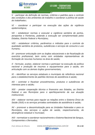 Prof.	Adriano	de	Oliveira																			www.estrategiaconcursos.com.br																						35	de	64	
	
V - participar da definição de normas, critérios e padrões para o controle
das condições e dos ambientes de trabalho e coordenar a política de saúde
do trabalhador;
VI - coordenar e participar na execução das ações de vigilância
epidemiológica;
VII - estabelecer normas e executar a vigilância sanitária de portos,
aeroportos e fronteiras, podendo a execução ser complementada pelos
Estados, Distrito Federal e Municípios;
VIII - estabelecer critérios, parâmetros e métodos para o controle da
qualidade sanitária de produtos, substâncias e serviços de consumo e uso
humano;
IX - promover articulação com os órgãos educacionais e de fiscalização do
exercício profissional, bem como com entidades representativas de
formação de recursos humanos na área de saúde;
X - formular, avaliar, elaborar normas e participar na execução da política
nacional e produção de insumos e equipamentos para a saúde, em
articulação com os demais órgãos governamentais;
XI - identificar os serviços estaduais e municipais de referência nacional
para o estabelecimento de padrões técnicos de assistência à saúde;
XII - controlar e fiscalizar procedimentos, produtos e substâncias de
interesse para a saúde;
XIII - prestar cooperação técnica e financeira aos Estados, ao Distrito
Federal e aos Municípios para o aperfeiçoamento da sua atuação
institucional;
XIV - elaborar normas para regular as relações entre o Sistema Único de
Saúde (SUS) e os serviços privados contratados de assistência à saúde;
XV - promover a descentralização para as Unidades Federadas e para os
Municípios, dos serviços e ações de saúde, respectivamente, de
abrangência estadual e municipal;
XVI - normatizar e coordenar nacionalmente o Sistema Nacional de Sangue,
Componentes e Derivados;
 