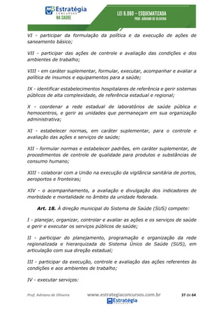 Prof.	Adriano	de	Oliveira																			www.estrategiaconcursos.com.br																						37	de	64	
	
VI - participar da formulação da política e da execução de ações de
saneamento básico;
VII - participar das ações de controle e avaliação das condições e dos
ambientes de trabalho;
VIII - em caráter suplementar, formular, executar, acompanhar e avaliar a
política de insumos e equipamentos para a saúde;
IX - identificar estabelecimentos hospitalares de referência e gerir sistemas
públicos de alta complexidade, de referência estadual e regional;
X - coordenar a rede estadual de laboratórios de saúde pública e
hemocentros, e gerir as unidades que permaneçam em sua organização
administrativa;
XI - estabelecer normas, em caráter suplementar, para o controle e
avaliação das ações e serviços de saúde;
XII - formular normas e estabelecer padrões, em caráter suplementar, de
procedimentos de controle de qualidade para produtos e substâncias de
consumo humano;
XIII - colaborar com a União na execução da vigilância sanitária de portos,
aeroportos e fronteiras;
XIV - o acompanhamento, a avaliação e divulgação dos indicadores de
morbidade e mortalidade no âmbito da unidade federada.
Art. 18. À direção municipal do Sistema de Saúde (SUS) compete:
I - planejar, organizar, controlar e avaliar as ações e os serviços de saúde
e gerir e executar os serviços públicos de saúde;
II - participar do planejamento, programação e organização da rede
regionalizada e hierarquizada do Sistema Único de Saúde (SUS), em
articulação com sua direção estadual;
III - participar da execução, controle e avaliação das ações referentes às
condições e aos ambientes de trabalho;
IV - executar serviços:
 