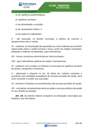 Prof.	Adriano	de	Oliveira																			www.estrategiaconcursos.com.br																						38	de	64	
	
a) de vigilância epidemiológica;
b) vigilância sanitária;
c) de alimentação e nutrição;
d) de saneamento básico; e
e) de saúde do trabalhador;
V - dar execução, no âmbito municipal, à política de insumos e
equipamentos para a saúde;
VI - colaborar na fiscalização das agressões ao meio ambiente que tenham
repercussão sobre a saúde humana e atuar, junto aos órgãos municipais,
estaduais e federais competentes, para controlá-las;
VII - formar consórcios administrativos intermunicipais;
VIII - gerir laboratórios públicos de saúde e hemocentros;
IX - colaborar com a União e os Estados na execução da vigilância sanitária
de portos, aeroportos e fronteiras;
X - observado o disposto no art. 26 desta Lei, celebrar contratos e
convênios com entidades prestadoras de serviços privados de saúde, bem
como controlar e avaliar sua execução;
XI - controlar e fiscalizar os procedimentos dos serviços privados de saúde;
XII - normatizar complementarmente as ações e serviços públicos de saúde
no seu âmbito de atuação.
Art. 19. Ao Distrito Federal competem as atribuições reservadas aos
Estados e aos Municípios.
 