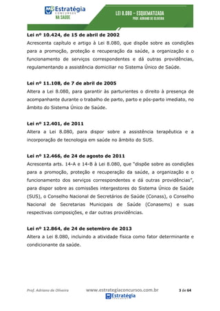 Prof.	Adriano	de	Oliveira																			www.estrategiaconcursos.com.br																						3	de	64	
	
Lei nº 10.424, de 15 de abril de 2002
Acrescenta capítulo e artigo à Lei 8.080, que dispõe sobre as condições
para a promoção, proteção e recuperação da saúde, a organização e o
funcionamento de serviços correspondentes e dá outras providências,
regulamentando a assistência domiciliar no Sistema Único de Saúde.
Lei nº 11.108, de 7 de abril de 2005
Altera a Lei 8.080, para garantir às parturientes o direito à presença de
acompanhante durante o trabalho de parto, parto e pós-parto imediato, no
âmbito do Sistema Único de Saúde.
Lei nº 12.401, de 2011
Altera a Lei 8.080, para dispor sobre a assistência terapêutica e a
incorporação de tecnologia em saúde no âmbito do SUS.
Lei nº 12.466, de 24 de agosto de 2011
Acrescenta arts. 14-A e 14-B à Lei 8.080, que “dispõe sobre as condições
para a promoção, proteção e recuperação da saúde, a organização e o
funcionamento dos serviços correspondentes e dá outras providências”,
para dispor sobre as comissões intergestores do Sistema Único de Saúde
(SUS), o Conselho Nacional de Secretários de Saúde (Conass), o Conselho
Nacional de Secretarias Municipais de Saúde (Conasems) e suas
respectivas composições, e dar outras providências.
Lei nº 12.864, de 24 de setembro de 2013
Altera a Lei 8.080, incluindo a atividade física como fator determinante e
condicionante da saúde.
 