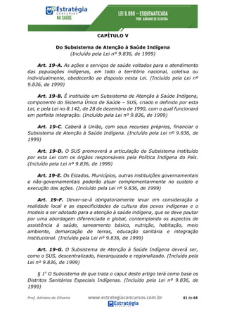 Prof.	Adriano	de	Oliveira																			www.estrategiaconcursos.com.br																						41	de	64	
	
CAPÍTULO V
Do Subsistema de Atenção à Saúde Indígena
(Incluído pela Lei nº 9.836, de 1999)
Art. 19-A. As ações e serviços de saúde voltados para o atendimento
das populações indígenas, em todo o território nacional, coletiva ou
individualmente, obedecerão ao disposto nesta Lei. (Incluído pela Lei nº
9.836, de 1999)
Art. 19-B. É instituído um Subsistema de Atenção à Saúde Indígena,
componente do Sistema Único de Saúde – SUS, criado e definido por esta
Lei, e pela Lei no 8.142, de 28 de dezembro de 1990, com o qual funcionará
em perfeita integração. (Incluído pela Lei nº 9.836, de 1999)
Art. 19-C. Caberá à União, com seus recursos próprios, financiar o
Subsistema de Atenção à Saúde Indígena. (Incluído pela Lei nº 9.836, de
1999)
Art. 19-D. O SUS promoverá a articulação do Subsistema instituído
por esta Lei com os órgãos responsáveis pela Política Indígena do País.
(Incluído pela Lei nº 9.836, de 1999)
Art. 19-E. Os Estados, Municípios, outras instituições governamentais
e não-governamentais poderão atuar complementarmente no custeio e
execução das ações. (Incluído pela Lei nº 9.836, de 1999)
Art. 19-F. Dever-se-á obrigatoriamente levar em consideração a
realidade local e as especificidades da cultura dos povos indígenas e o
modelo a ser adotado para a atenção à saúde indígena, que se deve pautar
por uma abordagem diferenciada e global, contemplando os aspectos de
assistência à saúde, saneamento básico, nutrição, habitação, meio
ambiente, demarcação de terras, educação sanitária e integração
institucional. (Incluído pela Lei nº 9.836, de 1999)
Art. 19-G. O Subsistema de Atenção à Saúde Indígena deverá ser,
como o SUS, descentralizado, hierarquizado e regionalizado. (Incluído pela
Lei nº 9.836, de 1999)
§ 1o
O Subsistema de que trata o caput deste artigo terá como base os
Distritos Sanitários Especiais Indígenas. (Incluído pela Lei nº 9.836, de
1999)
 