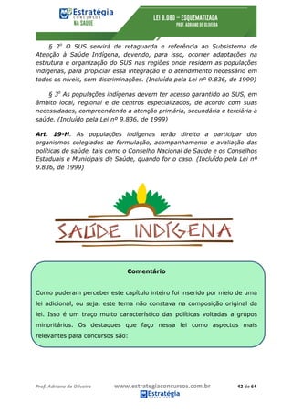 Prof.	Adriano	de	Oliveira																			www.estrategiaconcursos.com.br																						42	de	64	
	
§ 2o
O SUS servirá de retaguarda e referência ao Subsistema de
Atenção à Saúde Indígena, devendo, para isso, ocorrer adaptações na
estrutura e organização do SUS nas regiões onde residem as populações
indígenas, para propiciar essa integração e o atendimento necessário em
todos os níveis, sem discriminações. (Incluído pela Lei nº 9.836, de 1999)
§ 3o
As populações indígenas devem ter acesso garantido ao SUS, em
âmbito local, regional e de centros especializados, de acordo com suas
necessidades, compreendendo a atenção primária, secundária e terciária à
saúde. (Incluído pela Lei nº 9.836, de 1999)
Art. 19-H. As populações indígenas terão direito a participar dos
organismos colegiados de formulação, acompanhamento e avaliação das
políticas de saúde, tais como o Conselho Nacional de Saúde e os Conselhos
Estaduais e Municipais de Saúde, quando for o caso. (Incluído pela Lei nº
9.836, de 1999)
Comentário
Como puderam perceber este capítulo inteiro foi inserido por meio de uma
lei adicional, ou seja, este tema não constava na composição original da
lei. Isso é um traço muito característico das políticas voltadas a grupos
minoritários. Os destaques que faço nessa lei como aspectos mais
relevantes para concursos são:
 