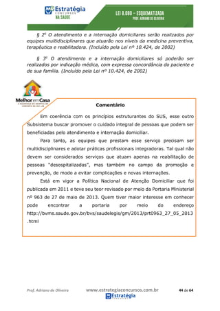 Prof.	Adriano	de	Oliveira																			www.estrategiaconcursos.com.br																						44	de	64	
	
§ 2o
O atendimento e a internação domiciliares serão realizados por
equipes multidisciplinares que atuarão nos níveis da medicina preventiva,
terapêutica e reabilitadora. (Incluído pela Lei nº 10.424, de 2002)
§ 3o
O atendimento e a internação domiciliares só poderão ser
realizados por indicação médica, com expressa concordância do paciente e
de sua família. (Incluído pela Lei nº 10.424, de 2002)
Comentário
Em coerência com os princípios estruturantes do SUS, esse outro
Subsistema buscar promover o cuidado integral de pessoas que podem ser
beneficiadas pelo atendimento e internação domiciliar.
Para tanto, as equipes que prestam esse serviço precisam ser
multidisciplinares e adotar práticas profissionais integradoras. Tal qual não
devem ser considerados serviços que atuam apenas na reabilitação de
pessoas “desospitalizadas”, mas também no campo da promoção e
prevenção, de modo a evitar complicações e novas internações.
Está em vigor a Política Nacional de Atenção Domiciliar que foi
publicada em 2011 e teve seu teor revisado por meio da Portaria Ministerial
nº 963 de 27 de maio de 2013. Quem tiver maior interesse em conhecer
pode encontrar a portaria por meio do endereço
http://bvms.saude.gov.br/bvs/saudelegis/gm/2013/prt0963_27_05_2013
.html
 