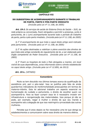 Prof.	Adriano	de	Oliveira																			www.estrategiaconcursos.com.br																						45	de	64	
	
CAPÍTULO VII
DO SUBSISTEMA DE ACOMPANHAMENTO DURANTE O TRABALHO
DE PARTO, PARTO E PÓS-PARTO IMEDIATO
(Incluído pela Lei nº 11.108, de 2005)
Art. 19-J. Os serviços de saúde do Sistema Único de Saúde – SUS, da
rede própria ou conveniada, ficam obrigados a permitir a presença, junto à
parturiente, de 1 (um) acompanhante durante todo o período de trabalho
de parto, parto e pós-parto imediato. (Incluído pela Lei nº 11.108, de 2005)
§ 1o
O acompanhante de que trata o caput deste artigo será indicado
pela parturiente. (Incluído pela Lei nº 11.108, de 2005)
§ 2o
As ações destinadas a viabilizar o pleno exercício dos direitos de
que trata este artigo constarão do regulamento da lei, a ser elaborado pelo
órgão competente do Poder Executivo. (Incluído pela Lei nº 11.108, de
2005)
§ 3o
Ficam os hospitais de todo o País obrigados a manter, em local
visível de suas dependências, aviso informando sobre o direito estabelecido
no caput deste artigo. (Incluído pela Lei nº 12.895, de 2013)
Art. 19-L. (VETADO)
Comentário
Muito se tem discutido nos últimos tempos acerca da qualificação da
assistência pré, peri e pós-natal. Isso se justifica pelo fato de ainda
guardarmos indicadores de morbimortalidade preocupantes em termos de
materno-infantis. Esta lei adicional trabalha um aspecto essencial na
humanização do cuidado a parturiente, o direito de escolher quem vai
acompanhá-la. Para se fazer cumprir essa lei é necessário investir em
infraestrutura e reorganização das maternidades. Isso porque já não se
pode, por exemplo, negar à mulher o direito de que seu marido a
acompanhe sob a alegação de que isso restringirá a privacidade das outras
mulheres.
Perceba que 8 anos depois se fez necessária uma lei que obriga os
estabelecimentos a comunicarem sobre esse direito de maneira efetiva.
 