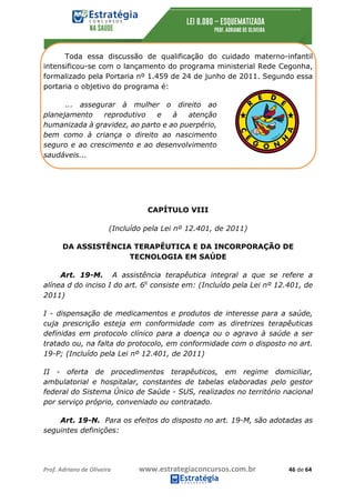 Prof.	Adriano	de	Oliveira																			www.estrategiaconcursos.com.br																						46	de	64	
	
Toda essa discussão de qualificação do cuidado materno-infantil
intensificou-se com o lançamento do programa ministerial Rede Cegonha,
formalizado pela Portaria nº 1.459 de 24 de junho de 2011. Segundo essa
portaria o objetivo do programa é:
... assegurar à mulher o direito ao
planejamento reprodutivo e à atenção
humanizada à gravidez, ao parto e ao puerpério,
bem como à criança o direito ao nascimento
seguro e ao crescimento e ao desenvolvimento
saudáveis...
CAPÍTULO VIII
(Incluído pela Lei nº 12.401, de 2011)
DA ASSISTÊNCIA TERAPÊUTICA E DA INCORPORAÇÃO DE
TECNOLOGIA EM SAÚDE
Art. 19-M. A assistência terapêutica integral a que se refere a
alínea d do inciso I do art. 6o
consiste em: (Incluído pela Lei nº 12.401, de
2011)
I - dispensação de medicamentos e produtos de interesse para a saúde,
cuja prescrição esteja em conformidade com as diretrizes terapêuticas
definidas em protocolo clínico para a doença ou o agravo à saúde a ser
tratado ou, na falta do protocolo, em conformidade com o disposto no art.
19-P; (Incluído pela Lei nº 12.401, de 2011)
II - oferta de procedimentos terapêuticos, em regime domiciliar,
ambulatorial e hospitalar, constantes de tabelas elaboradas pelo gestor
federal do Sistema Único de Saúde - SUS, realizados no território nacional
por serviço próprio, conveniado ou contratado.
Art. 19-N. Para os efeitos do disposto no art. 19-M, são adotadas as
seguintes definições:
 