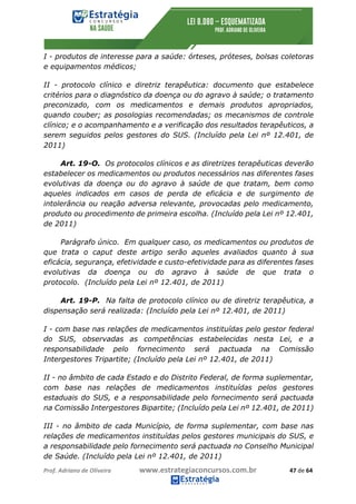 Prof.	Adriano	de	Oliveira																			www.estrategiaconcursos.com.br																						47	de	64	
	
I - produtos de interesse para a saúde: órteses, próteses, bolsas coletoras
e equipamentos médicos;
II - protocolo clínico e diretriz terapêutica: documento que estabelece
critérios para o diagnóstico da doença ou do agravo à saúde; o tratamento
preconizado, com os medicamentos e demais produtos apropriados,
quando couber; as posologias recomendadas; os mecanismos de controle
clínico; e o acompanhamento e a verificação dos resultados terapêuticos, a
serem seguidos pelos gestores do SUS. (Incluído pela Lei nº 12.401, de
2011)
Art. 19-O. Os protocolos clínicos e as diretrizes terapêuticas deverão
estabelecer os medicamentos ou produtos necessários nas diferentes fases
evolutivas da doença ou do agravo à saúde de que tratam, bem como
aqueles indicados em casos de perda de eficácia e de surgimento de
intolerância ou reação adversa relevante, provocadas pelo medicamento,
produto ou procedimento de primeira escolha. (Incluído pela Lei nº 12.401,
de 2011)
Parágrafo único. Em qualquer caso, os medicamentos ou produtos de
que trata o caput deste artigo serão aqueles avaliados quanto à sua
eficácia, segurança, efetividade e custo-efetividade para as diferentes fases
evolutivas da doença ou do agravo à saúde de que trata o
protocolo. (Incluído pela Lei nº 12.401, de 2011)
Art. 19-P. Na falta de protocolo clínico ou de diretriz terapêutica, a
dispensação será realizada: (Incluído pela Lei nº 12.401, de 2011)
I - com base nas relações de medicamentos instituídas pelo gestor federal
do SUS, observadas as competências estabelecidas nesta Lei, e a
responsabilidade pelo fornecimento será pactuada na Comissão
Intergestores Tripartite; (Incluído pela Lei nº 12.401, de 2011)
II - no âmbito de cada Estado e do Distrito Federal, de forma suplementar,
com base nas relações de medicamentos instituídas pelos gestores
estaduais do SUS, e a responsabilidade pelo fornecimento será pactuada
na Comissão Intergestores Bipartite; (Incluído pela Lei nº 12.401, de 2011)
III - no âmbito de cada Município, de forma suplementar, com base nas
relações de medicamentos instituídas pelos gestores municipais do SUS, e
a responsabilidade pelo fornecimento será pactuada no Conselho Municipal
de Saúde. (Incluído pela Lei nº 12.401, de 2011)
 