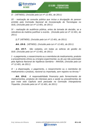 Prof.	Adriano	de	Oliveira																			www.estrategiaconcursos.com.br																						49	de	64	
	
II - (VETADO); (Incluído pela Lei nº 12.401, de 2011)
III - realização de consulta pública que inclua a divulgação do parecer
emitido pela Comissão Nacional de Incorporação de Tecnologias no
SUS; (Incluído pela Lei nº 12.401, de 2011)
IV - realização de audiência pública, antes da tomada de decisão, se a
relevância da matéria justificar o evento. (Incluído pela Lei nº 12.401, de
2011)
§ 2o
(VETADO). (Incluído pela Lei nº 12.401, de 2011)
Art. 19-S. (VETADO). (Incluído pela Lei nº 12.401, de 2011)
Art. 19-T. São vedados, em todas as esferas de gestão do
SUS: (Incluído pela Lei nº 12.401, de 2011)
I - o pagamento, o ressarcimento ou o reembolso de medicamento, produto
e procedimento clínico ou cirúrgico experimental, ou de uso não autorizado
pela Agência Nacional de Vigilância Sanitária - ANVISA; (Incluído pela Lei
nº 12.401, de 2011)
II - a dispensação, o pagamento, o ressarcimento ou o reembolso de
medicamento e produto, nacional ou importado, sem registro na Anvisa.”
Art. 19-U. A responsabilidade financeira pelo fornecimento de
medicamentos, produtos de interesse para a saúde ou procedimentos de
que trata este Capítulo será pactuada na Comissão Intergestores
Tripartite. (Incluído pela Lei nº 12.401, de 2011)
 