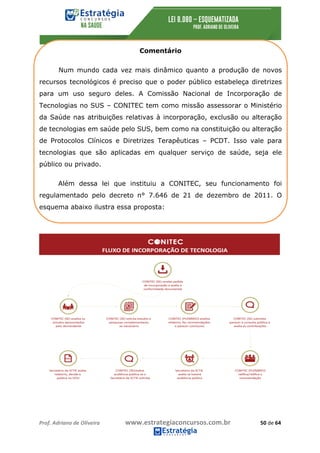 Prof.	Adriano	de	Oliveira																			www.estrategiaconcursos.com.br																						50	de	64	
	
Comentário
Num mundo cada vez mais dinâmico quanto a produção de novos
recursos tecnológicos é preciso que o poder público estabeleça diretrizes
para um uso seguro deles. A Comissão Nacional de Incorporação de
Tecnologias no SUS – CONITEC tem como missão assessorar o Ministério
da Saúde nas atribuições relativas à incorporação, exclusão ou alteração
de tecnologias em saúde pelo SUS, bem como na constituição ou alteração
de Protocolos Clínicos e Diretrizes Terapêuticas – PCDT. Isso vale para
tecnologias que são aplicadas em qualquer serviço de saúde, seja ele
público ou privado.
Além dessa lei que instituiu a CONITEC, seu funcionamento foi
regulamentado pelo decreto n° 7.646 de 21 de dezembro de 2011. O
esquema abaixo ilustra essa proposta:
 