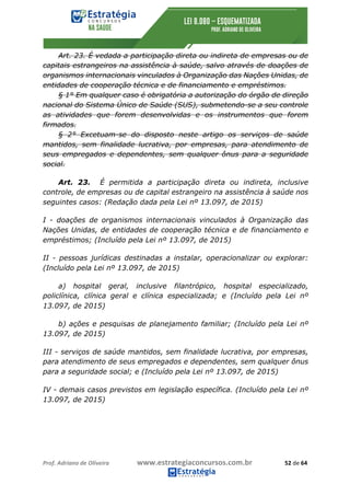 Prof.	Adriano	de	Oliveira	 www.estrategiaconcursos.com.br	 52	de	64	
Art. 23. É vedada a participação direta ou indireta de empresas ou de
capitais estrangeiros na assistência à saúde, salvo através de doações de
organismos internacionais vinculados à Organização das Nações Unidas, de
entidades de cooperação técnica e de financiamento e empréstimos.
§ 1° Em qualquer caso é obrigatória a autorização do órgão de direção
nacional do Sistema Único de Saúde (SUS), submetendo-se a seu controle
as atividades que forem desenvolvidas e os instrumentos que forem
firmados.
§ 2° Excetuam-se do disposto neste artigo os serviços de saúde
mantidos, sem finalidade lucrativa, por empresas, para atendimento de
seus empregados e dependentes, sem qualquer ônus para a seguridade
social.
Art. 23. É permitida a participação direta ou indireta, inclusive
controle, de empresas ou de capital estrangeiro na assistência à saúde nos
seguintes casos: (Redação dada pela Lei nº 13.097, de 2015)
I - doações de organismos internacionais vinculados à Organização das
Nações Unidas, de entidades de cooperação técnica e de financiamento e
empréstimos; (Incluído pela Lei nº 13.097, de 2015)
II - pessoas jurídicas destinadas a instalar, operacionalizar ou explorar:
(Incluído pela Lei nº 13.097, de 2015)
a) hospital geral, inclusive filantrópico, hospital especializado,
policlínica, clínica geral e clínica especializada; e (Incluído pela Lei nº
13.097, de 2015)
b) ações e pesquisas de planejamento familiar; (Incluído pela Lei nº
13.097, de 2015)
III - serviços de saúde mantidos, sem finalidade lucrativa, por empresas,
para atendimento de seus empregados e dependentes, sem qualquer ônus
para a seguridade social; e (Incluído pela Lei nº 13.097, de 2015)
IV - demais casos previstos em legislação específica. (Incluído pela Lei nº
13.097, de 2015)
 