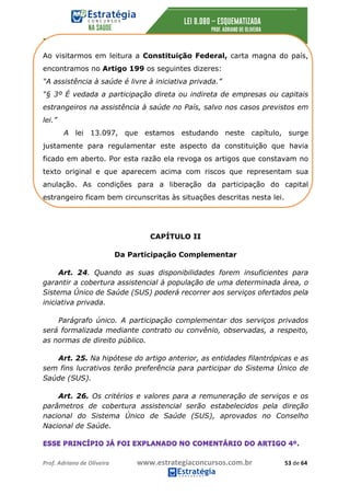 Prof.	Adriano	de	Oliveira	 www.estrategiaconcursos.com.br	 53	de	64	
Ao visitarmos em leitura a Constituição Federal, carta magna do país,
encontramos no Artigo 199 os seguintes dizeres:
“A assistência à saúde é livre à iniciativa privada.”
“§ 3º É vedada a participação direta ou indireta de empresas ou capitais
estrangeiros na assistência à saúde no País, salvo nos casos previstos em
lei.”
A lei 13.097, que estamos estudando neste capítulo, surge
justamente para regulamentar este aspecto da constituição que havia
ficado em aberto. Por esta razão ela revoga os artigos que constavam no
texto original e que aparecem acima com riscos que representam sua
anulação. As condições para a liberação da participação do capital
estrangeiro ficam bem circunscritas às situações descritas nesta lei.
CAPÍTULO II
Da Participação Complementar
Art. 24. Quando as suas disponibilidades forem insuficientes para
garantir a cobertura assistencial à população de uma determinada área, o
Sistema Único de Saúde (SUS) poderá recorrer aos serviços ofertados pela
iniciativa privada.
Parágrafo único. A participação complementar dos serviços privados
será formalizada mediante contrato ou convênio, observadas, a respeito,
as normas de direito público.
Art. 25. Na hipótese do artigo anterior, as entidades filantrópicas e as
sem fins lucrativos terão preferência para participar do Sistema Único de
Saúde (SUS).
Art. 26. Os critérios e valores para a remuneração de serviços e os
parâmetros de cobertura assistencial serão estabelecidos pela direção
nacional do Sistema Único de Saúde (SUS), aprovados no Conselho
Nacional de Saúde.
 