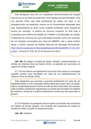 Prof.	Adriano	de	Oliveira																			www.estrategiaconcursos.com.br																						55	de	64	
	
Este parágrafo único faz um importante reconhecimento da vocação
natural que os serviços de saúde têm como espaços de aprendizagem. Isso
nos permite inferir que todo profissional de saúde, em tese, é um
preceptor/tutor em potencial, mesmo se for formalmente designado para
isso. Especialmente se atuar numa unidade certificada como hospital de
ensino por exemplo. A política de recursos humanos no SUS hoje é
conhecida como Política de Gestão do Trabalho e da Educação em Saúde.
A depender do concurso em que você esteja focando, como, por exemplo,
de um hospital universitário por meio da EBSERH, vale a pena conferir
essas e outras nuances da Política Nacional de Educação Permanente:
http://bvsms.saude.gov.br/bvs/saudelegis/gm/2014/prt0278_27_02_201
4.html - Portaria nº 278, de 27 de fevereiro de 2014.
Art. 28. Os cargos e funções de chefia, direção e assessoramento, no
âmbito do Sistema Único de Saúde (SUS), só poderão ser exercidas em
regime de tempo integral.
§ 1° Os servidores que legalmente acumulam dois cargos ou empregos
poderão exercer suas atividades em mais de um estabelecimento do
Sistema Único de Saúde (SUS).
Este dispositivo que permite o exercício profissional em mais de um
estabelecimento é uma concessão diferenciada para quem atua na saúde,
dada a necessidade de provimento de mão de obra nessa área. No entanto,
cada conselho profissional regulamenta os limites das jornadas de trabalho
de maneira a preservar o próprio profissional e evitar que ele cause dano a
outrem.
§ 2° O disposto no parágrafo anterior aplica-se também aos servidores
em regime de tempo integral, com exceção dos ocupantes de cargos ou
função de chefia, direção ou assessoramento.
Art. 29. (Vetado).
 