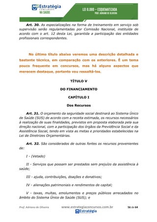 Prof.	Adriano	de	Oliveira																			www.estrategiaconcursos.com.br																						56	de	64	
	
Art. 30. As especializações na forma de treinamento em serviço sob
supervisão serão regulamentadas por Comissão Nacional, instituída de
acordo com o art. 12 desta Lei, garantida a participação das entidades
profissionais correspondentes.
TÍTULO V
DO FINANCIAMENTO
CAPÍTULO I
Dos Recursos
Art. 31. O orçamento da seguridade social destinará ao Sistema Único
de Saúde (SUS) de acordo com a receita estimada, os recursos necessários
à realização de suas finalidades, previstos em proposta elaborada pela sua
direção nacional, com a participação dos órgãos da Previdência Social e da
Assistência Social, tendo em vista as metas e prioridades estabelecidas na
Lei de Diretrizes Orçamentárias.
Art. 32. São considerados de outras fontes os recursos provenientes
de:
I - (Vetado)
II - Serviços que possam ser prestados sem prejuízo da assistência à
saúde;
III - ajuda, contribuições, doações e donativos;
IV - alienações patrimoniais e rendimentos de capital;
V - taxas, multas, emolumentos e preços públicos arrecadados no
âmbito do Sistema Único de Saúde (SUS); e
 