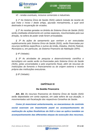 Prof.	Adriano	de	Oliveira																			www.estrategiaconcursos.com.br																						57	de	64	
	
VI - rendas eventuais, inclusive comerciais e industriais.
§ 1° Ao Sistema Único de Saúde (SUS) caberá metade da receita de
que trata o inciso I deste artigo, apurada mensalmente, a qual será
destinada à recuperação de viciados.
§ 2° As receitas geradas no âmbito do Sistema Único de Saúde (SUS)
serão creditadas diretamente em contas especiais, movimentadas pela sua
direção, na esfera de poder onde forem arrecadadas.
§ 3º As ações de saneamento que venham a ser executadas
supletivamente pelo Sistema Único de Saúde (SUS), serão financiadas por
recursos tarifários específicos e outros da União, Estados, Distrito Federal,
Municípios e, em particular, do Sistema Financeiro da Habitação (SFH).
§ 4º (Vetado).
§ 5º As atividades de pesquisa e desenvolvimento científico e
tecnológico em saúde serão co-financiadas pelo Sistema Único de Saúde
(SUS), pelas universidades e pelo orçamento fiscal, além de recursos de
instituições de fomento e financiamento ou de origem externa e receita
própria das instituições executoras.
§ 6º (Vetado).
CAPÍTULO II
Da Gestão Financeira
Art. 33. Os recursos financeiros do Sistema Único de Saúde (SUS)
serão depositados em conta especial, em cada esfera de sua atuação, e
movimentados sob fiscalização dos respectivos Conselhos de Saúde.
 