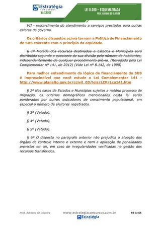 Prof.	Adriano	de	Oliveira																			www.estrategiaconcursos.com.br																						59	de	64	
	
VII - ressarcimento do atendimento a serviços prestados para outras
esferas de governo.
§ 1º Metade dos recursos destinados a Estados e Municípios será
distribuída segundo o quociente de sua divisão pelo número de habitantes,
independentemente de qualquer procedimento prévio. (Revogado pela Lei
Complementar nº 141, de 2012) (Vide Lei nº 8.142, de 1990)
§ 2º Nos casos de Estados e Municípios sujeitos a notório processo de
migração, os critérios demográficos mencionados nesta lei serão
ponderados por outros indicadores de crescimento populacional, em
especial o número de eleitores registrados.
§ 3º (Vetado).
§ 4º (Vetado).
§ 5º (Vetado).
§ 6º O disposto no parágrafo anterior não prejudica a atuação dos
órgãos de controle interno e externo e nem a aplicação de penalidades
previstas em lei, em caso de irregularidades verificadas na gestão dos
recursos transferidos.
 